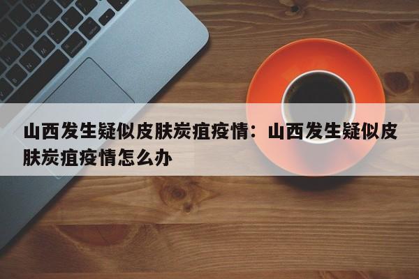 山西发生疑似皮肤炭疽疫情：山西发生疑似皮肤炭疽疫情怎么办