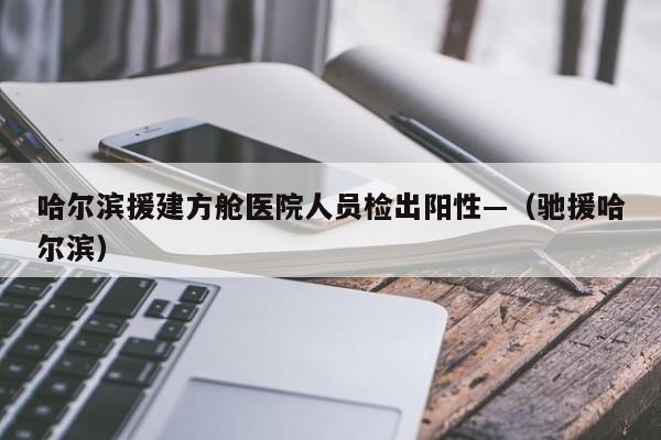 哈尔滨援建方舱医院人员检出阳性—(驰援哈尔滨)