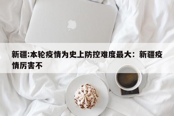 新疆:本轮疫情为史上防控难度最大:新疆疫情厉害不