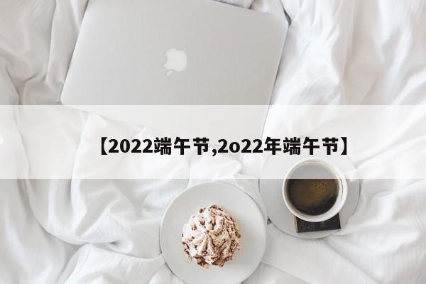 【2022端午节,2o22年端午节】