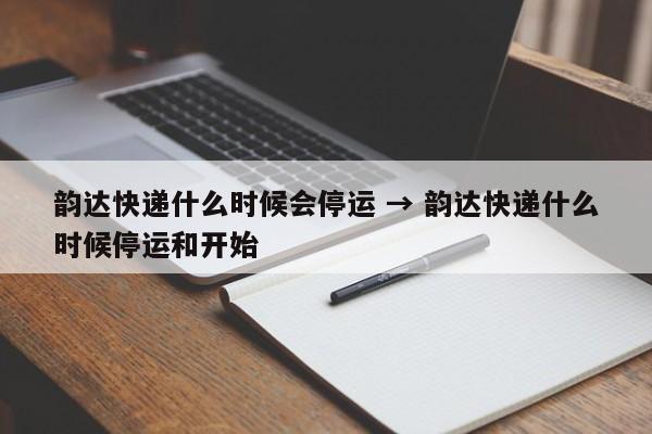 韵达快递什么时候会停运 → 韵达快递什么时候停运和开始