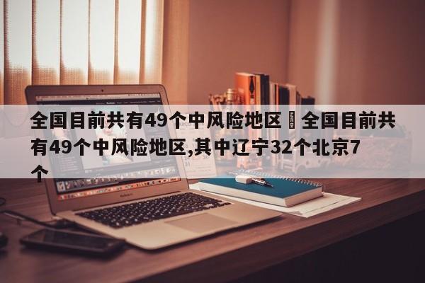 全国目前共有49个中风险地区›全国目前共有49个中风险地区,其中辽宁32个北京7个
