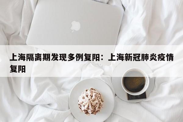上海隔离期发现多例复阳:上海新冠肺炎疫情复阳