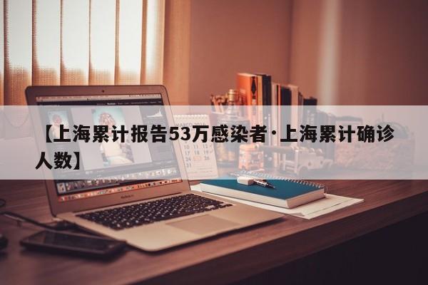 【上海累计报告53万感染者·上海累计确诊人数】