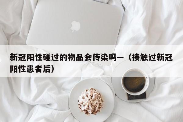 新冠阳性碰过的物品会传染吗—(接触过新冠阳性患者后)