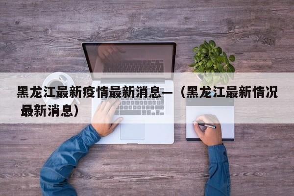 黑龙江最新疫情最新消息—(黑龙江最新情况 最新消息)