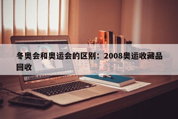冬奥会和奥运会的区别：2008奥运收藏品回收