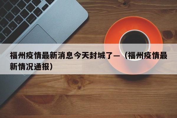 福州疫情最新消息今天封城了—（福州疫情最新情况通报）