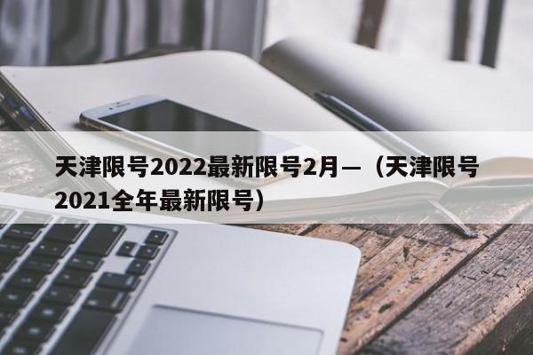 天津限号2022最新限号2月—（天津限号2021全年最新限号）