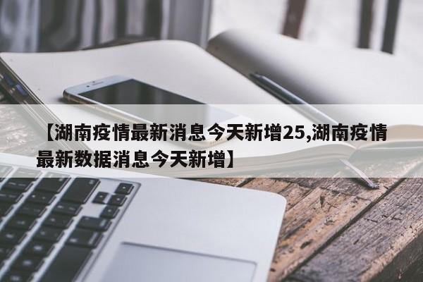 【湖南疫情最新消息今天新增25,湖南疫情最新数据消息今天新增】
