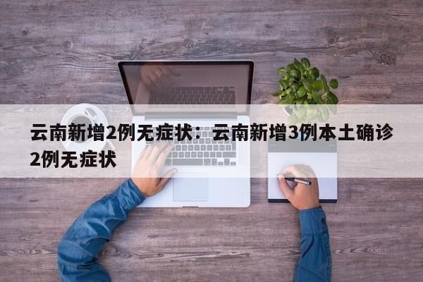 云南新增2例无症状:云南新增3例本土确诊2例无症状