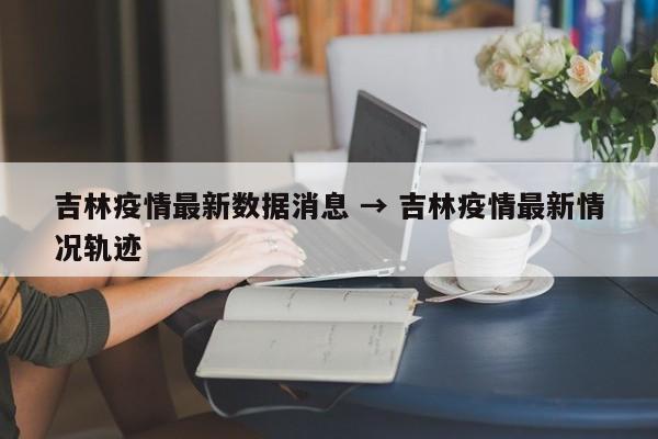 吉林疫情最新数据消息 → 吉林疫情最新情况轨迹