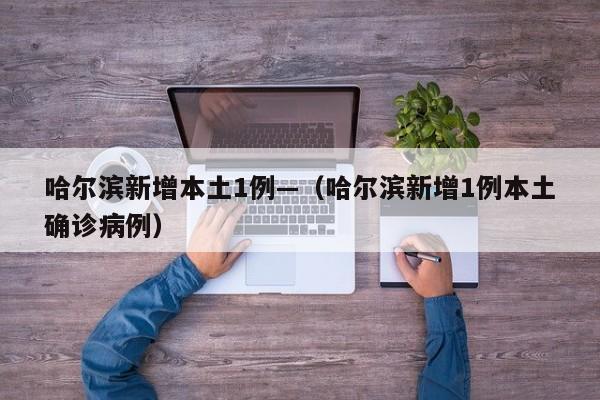 哈尔滨新增本土1例—(哈尔滨新增1例本土确诊病例)