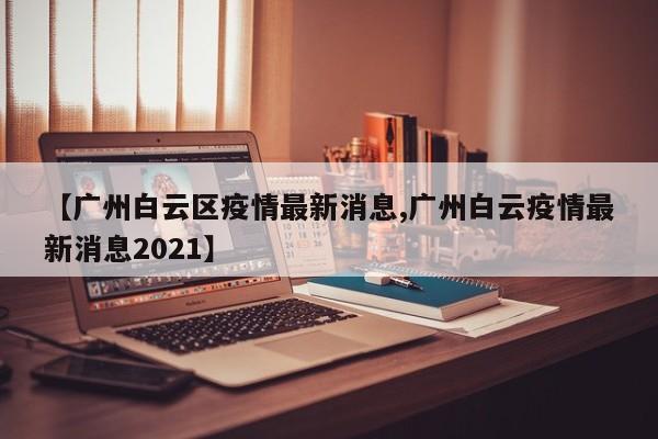 【广州白云区疫情最新消息,广州白云疫情最新消息2021】
