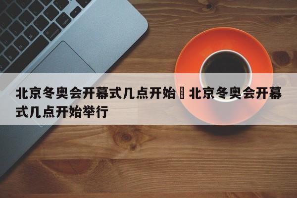 北京冬奥会开幕式几点开始›北京冬奥会开幕式几点开始举行