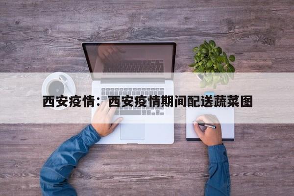 西安疫情:西安疫情期间配送蔬菜图
