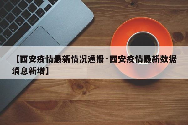 【西安疫情最新情况通报·西安疫情最新数据消息新增】