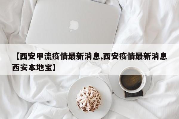 【西安甲流疫情最新消息,西安疫情最新消息西安本地宝】