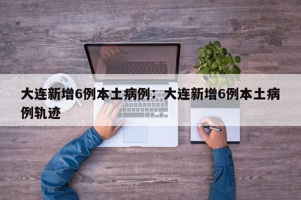 大连新增6例本土病例:大连新增6例本土病例轨迹