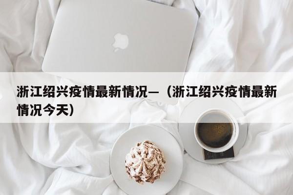 浙江绍兴疫情最新情况—(浙江绍兴疫情最新情况今天)