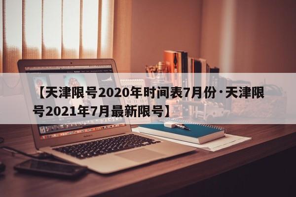 【天津限号2020年时间表7月份·天津限号2021年7月最新限号】