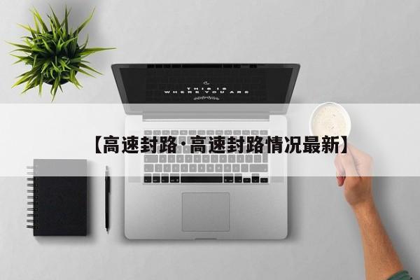 【高速封路·高速封路情况最新】