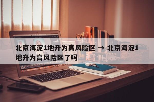 北京海淀1地升为高风险区 → 北京海淀1地升为高风险区了吗