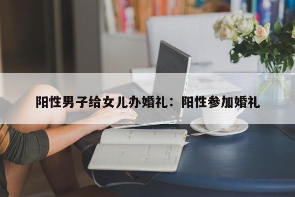 阳性男子给女儿办婚礼:阳性参加婚礼