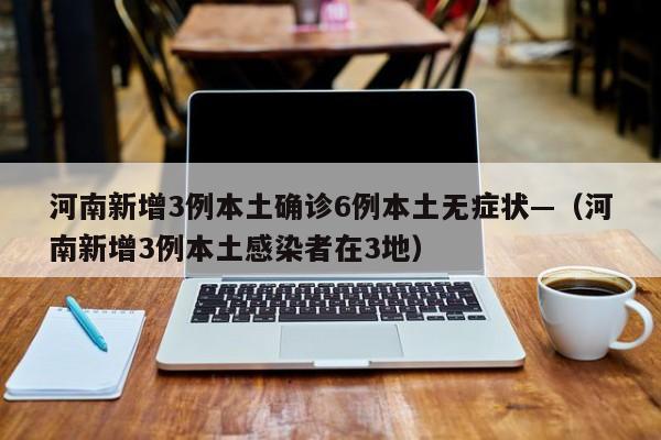 河南新增3例本土确诊6例本土无症状—(河南新增3例本土感染者在3地)