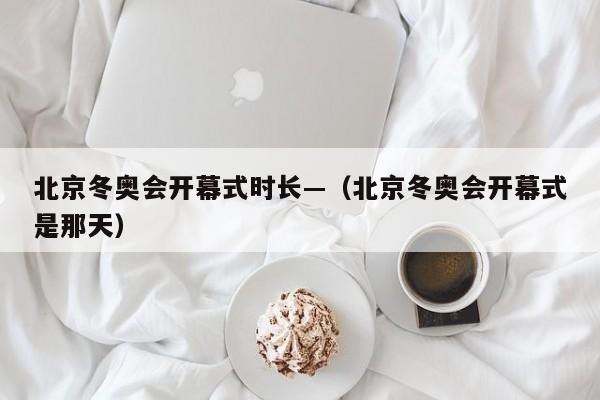 北京冬奥会开幕式时长—(北京冬奥会开幕式是那天)
