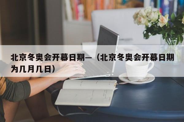 北京冬奥会开幕日期—(北京冬奥会开幕日期为几月几日)