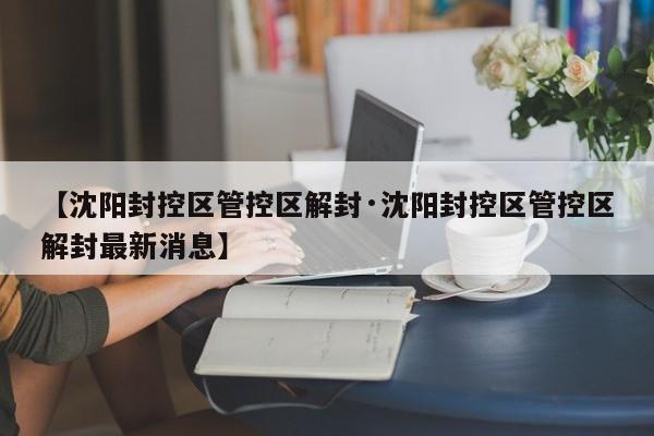 【沈阳封控区管控区解封·沈阳封控区管控区解封最新消息】