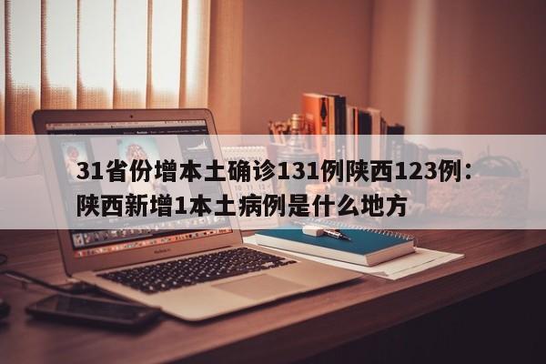 31省份增本土确诊131例陕西123例:陕西新增1本土病例是什么地方