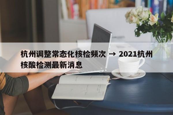 杭州调整常态化核检频次 → 2021杭州核酸检测最新消息