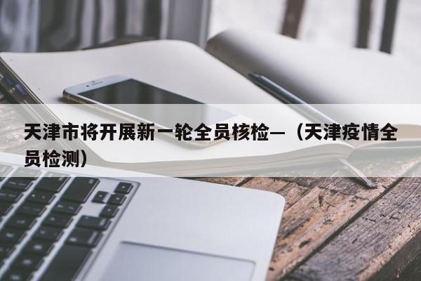 天津市将开展新一轮全员核检—(天津疫情全员检测)