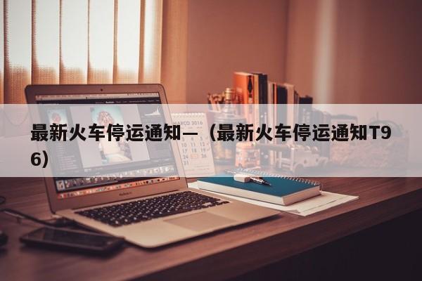 最新火车停运通知—(最新火车停运通知T96)