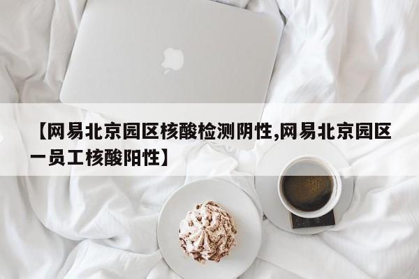 【网易北京园区核酸检测阴性,网易北京园区一员工核酸阳性】