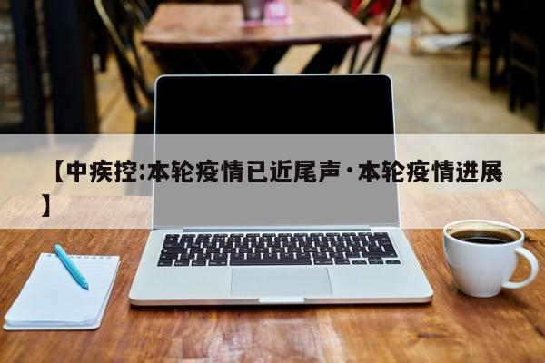 【中疾控:本轮疫情已近尾声·本轮疫情进展】