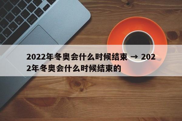 2022年冬奥会什么时候结束 → 2022年冬奥会什么时候结束的