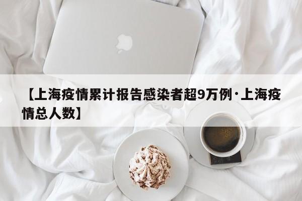 【上海疫情累计报告感染者超9万例·上海疫情总人数】