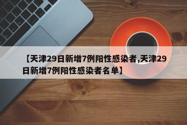 【天津29日新增7例阳性感染者,天津29日新增7例阳性感染者名单】