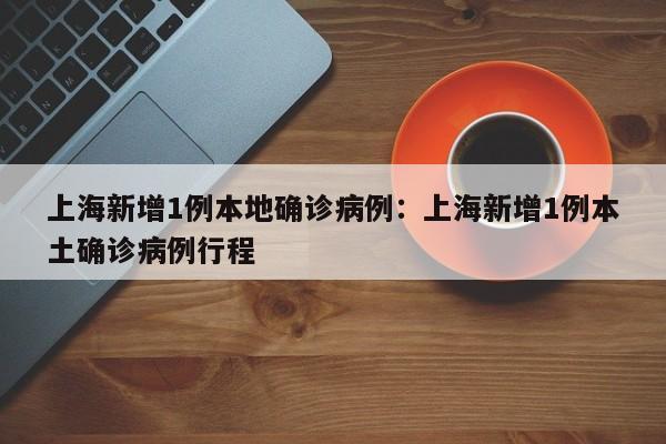 上海新增1例本地确诊病例:上海新增1例本土确诊病例行程