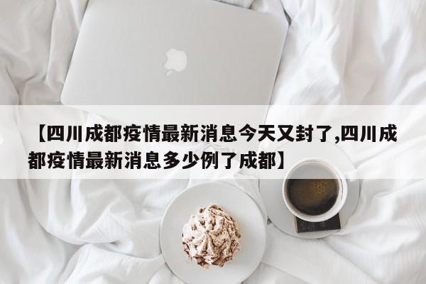【四川成都疫情最新消息今天又封了,四川成都疫情最新消息多少例了成都】