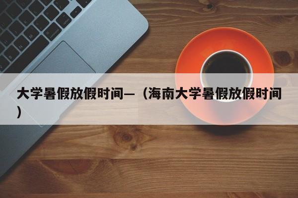 大学暑假放假时间—(海南大学暑假放假时间)
