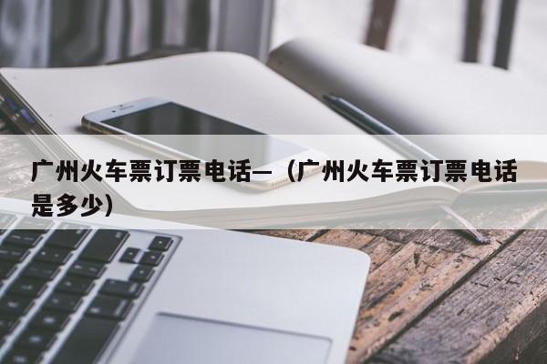 广州火车票订票电话—(广州火车票订票电话是多少)