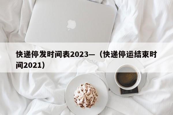 快递停发时间表2023—(快递停运结束时间2021)