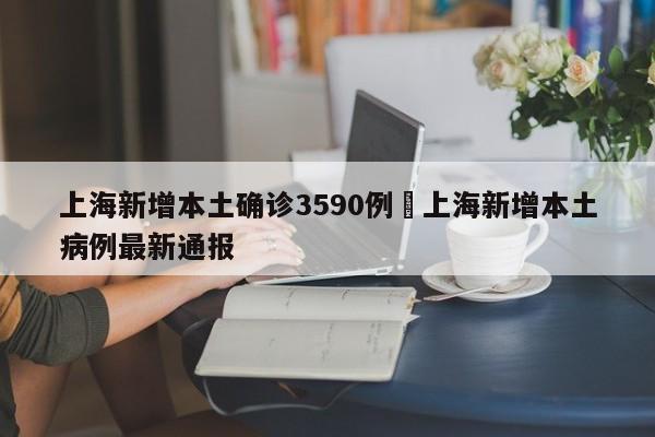 上海新增本土确诊3590例›上海新增本土病例最新通报
