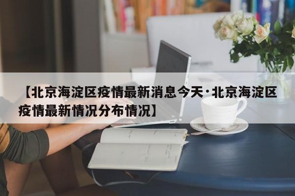 【北京海淀区疫情最新消息今天·北京海淀区疫情最新情况分布情况】