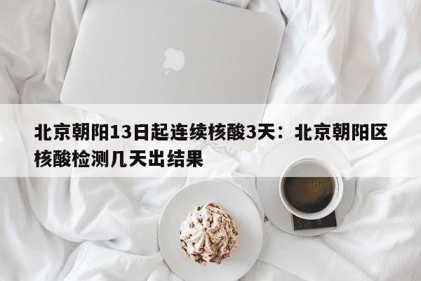 北京朝阳13日起连续核酸3天:北京朝阳区核酸检测几天出结果