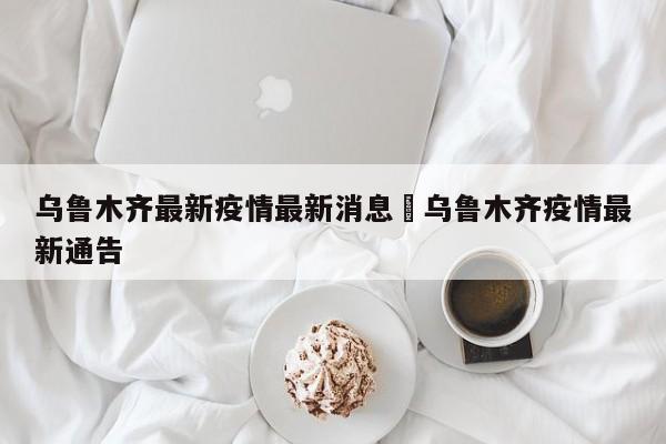乌鲁木齐最新疫情最新消息›乌鲁木齐疫情最新通告
